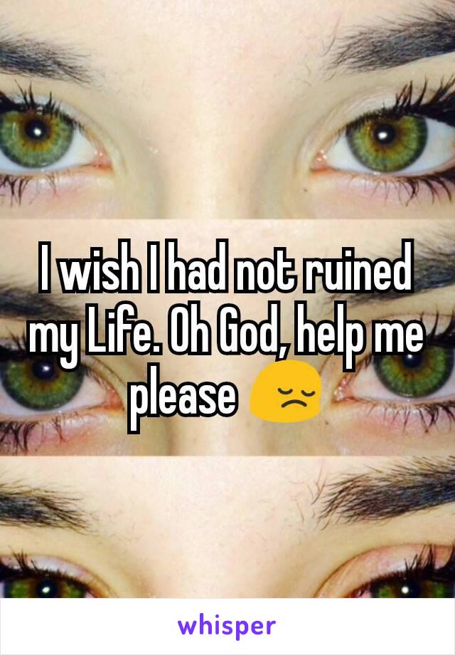 I wish I had not ruined my Life. Oh God, help me please 😔