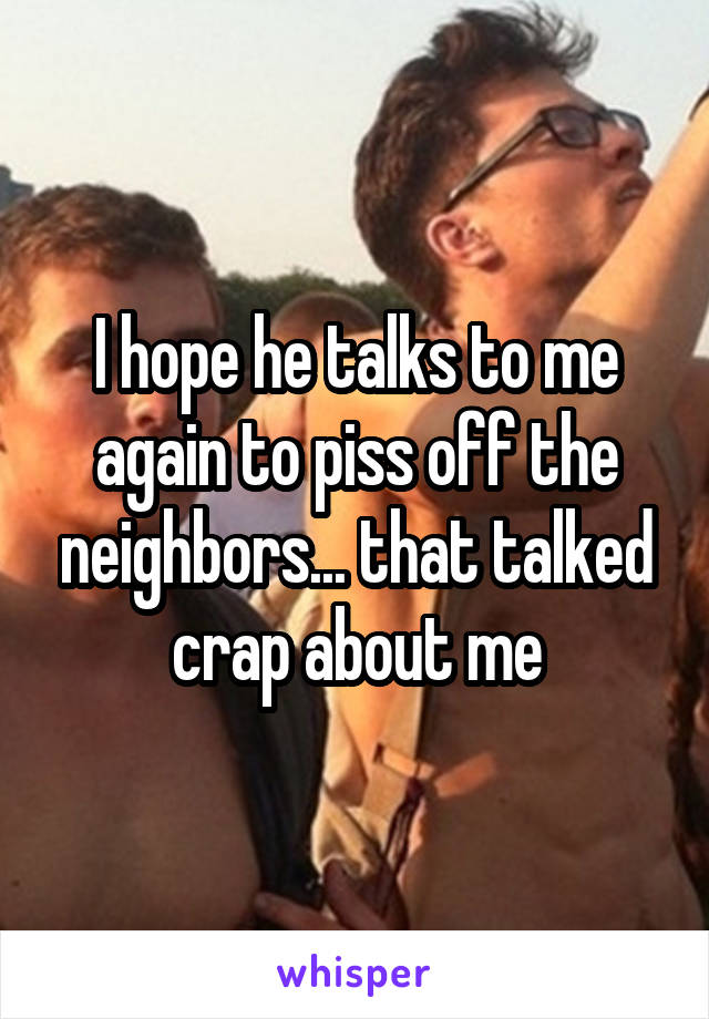 I hope he talks to me again to piss off the neighbors... that talked crap about me