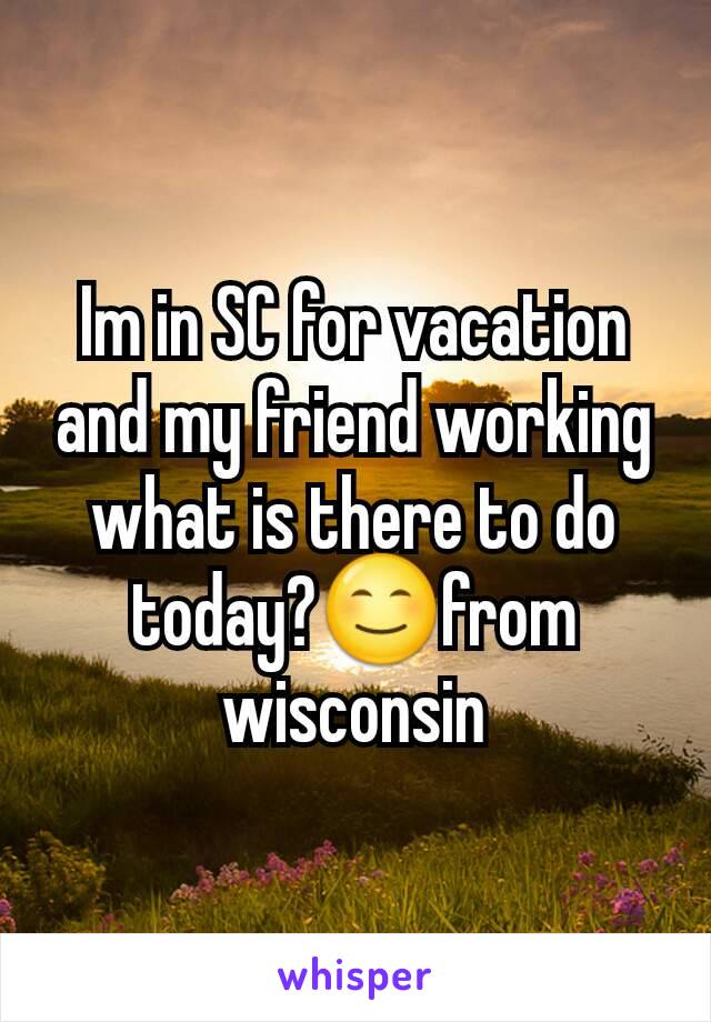 Im in SC for vacation and my friend working what is there to do today?😊from wisconsin