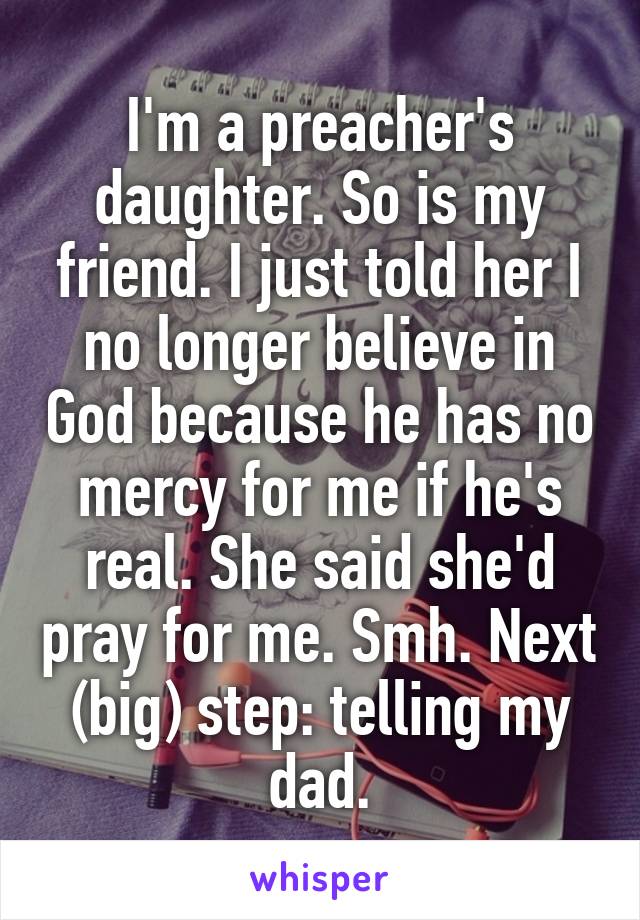 I'm a preacher's daughter. So is my friend. I just told her I no longer believe in God because he has no mercy for me if he's real. She said she'd pray for me. Smh. Next (big) step: telling my dad.