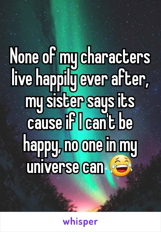 None of my characters live happily ever after, my sister says its cause if I can't be happy, no one in my universe can 😂
