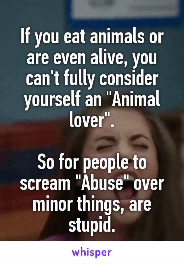 If you eat animals or are even alive, you can't fully consider yourself an "Animal lover".

So for people to scream "Abuse" over minor things, are stupid.