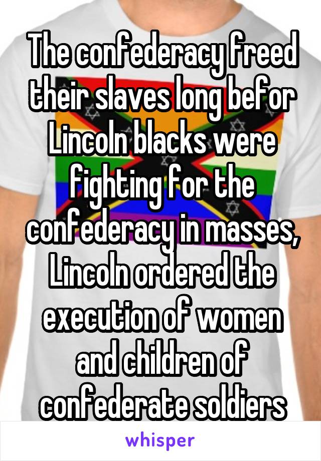 The confederacy freed their slaves long befor Lincoln blacks were fighting for the confederacy in masses, Lincoln ordered the execution of women and children of confederate soldiers