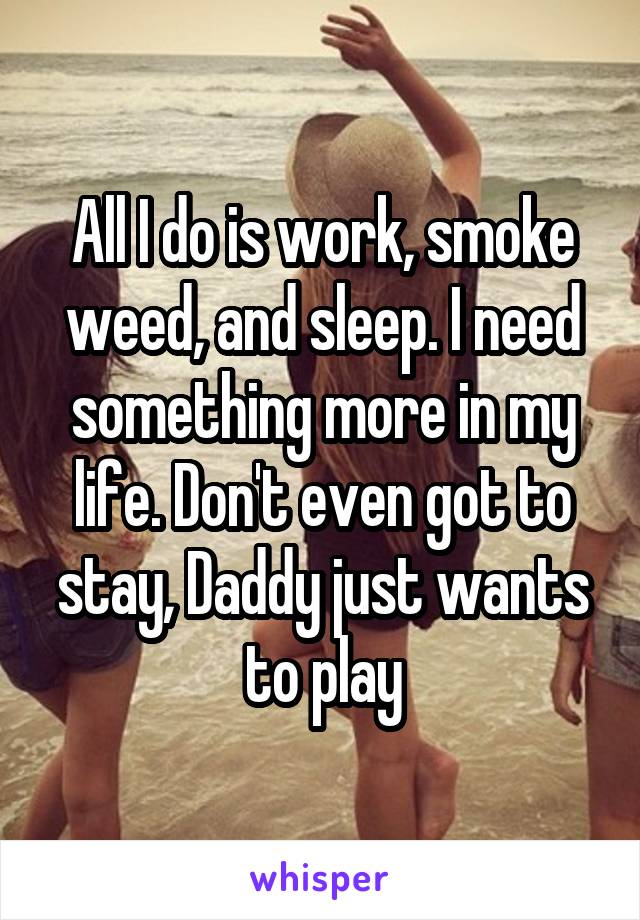 All I do is work, smoke weed, and sleep. I need something more in my life. Don't even got to stay, Daddy just wants to play