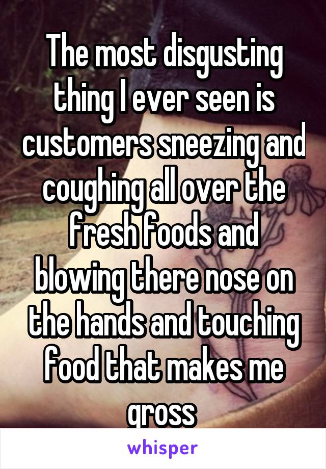 The most disgusting thing I ever seen is customers sneezing and coughing all over the fresh foods and blowing there nose on the hands and touching food that makes me gross 