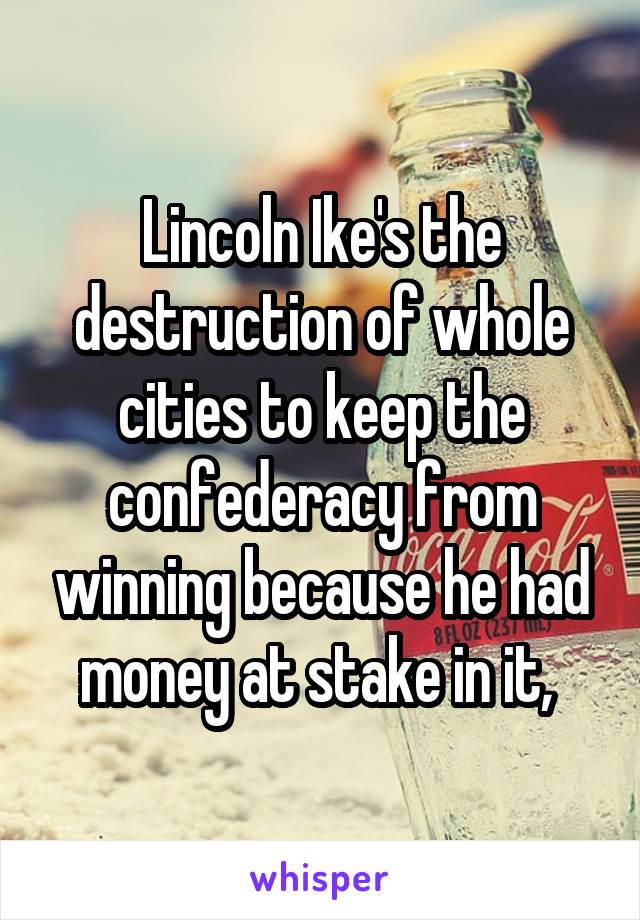 Lincoln Ike's the destruction of whole cities to keep the confederacy from winning because he had money at stake in it, 