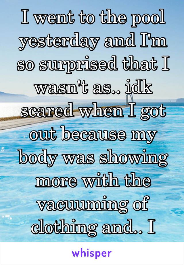 I went to the pool yesterday and I'm so surprised that I wasn't as.. idk scared when I got out because my body was showing more with the vacuuming of clothing and.. I actually felt good.