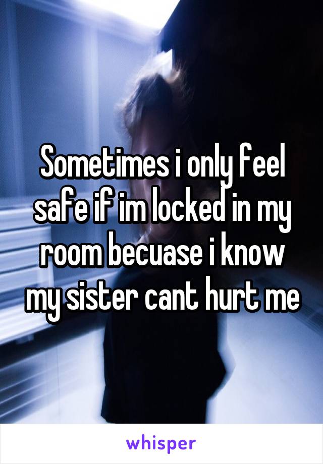 Sometimes i only feel safe if im locked in my room becuase i know my sister cant hurt me