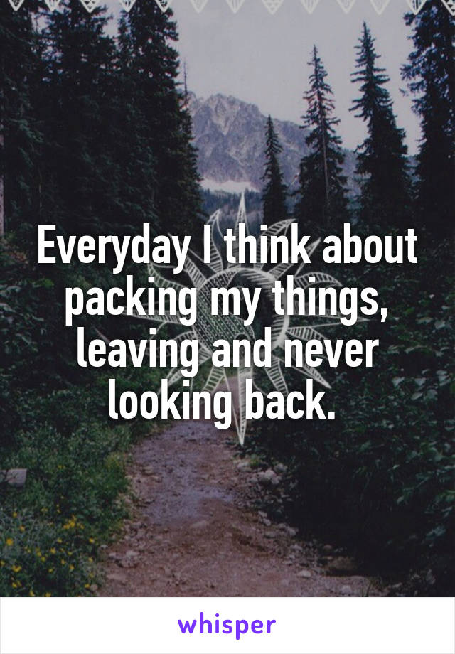 Everyday I think about packing my things, leaving and never looking back. 