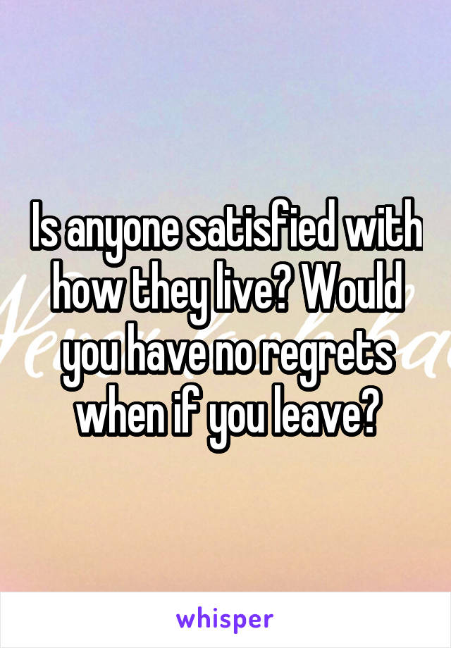 Is anyone satisfied with how they live? Would you have no regrets when if you leave?