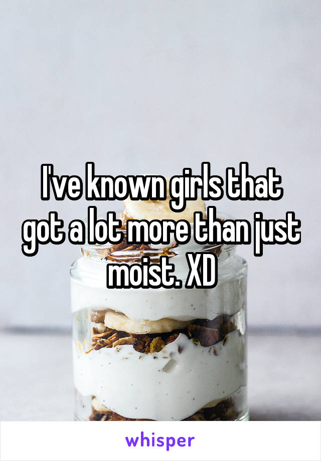 I've known girls that got a lot more than just moist. XD