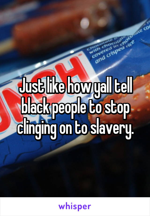 Just like how yall tell black people to stop clinging on to slavery.