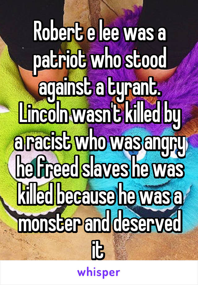 Robert e lee was a patriot who stood against a tyrant. Lincoln wasn't killed by a racist who was angry he freed slaves he was killed because he was a monster and deserved it 