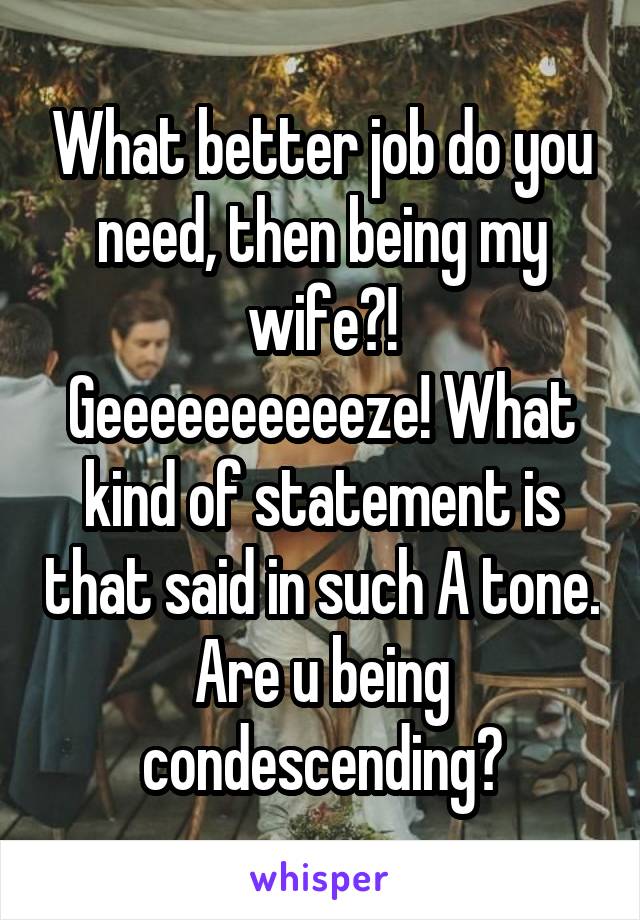 What better job do you need, then being my wife?!
Geeeeeeeeeeze! What kind of statement is that said in such A tone. Are u being condescending?