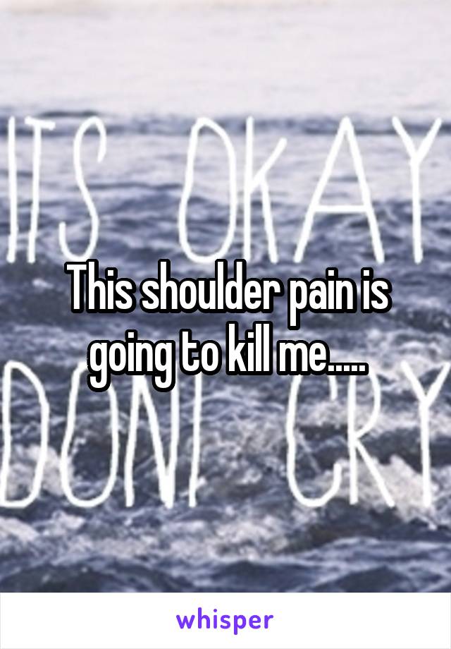 This shoulder pain is going to kill me.....