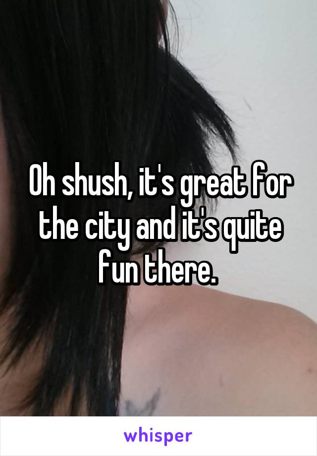 Oh shush, it's great for the city and it's quite fun there. 