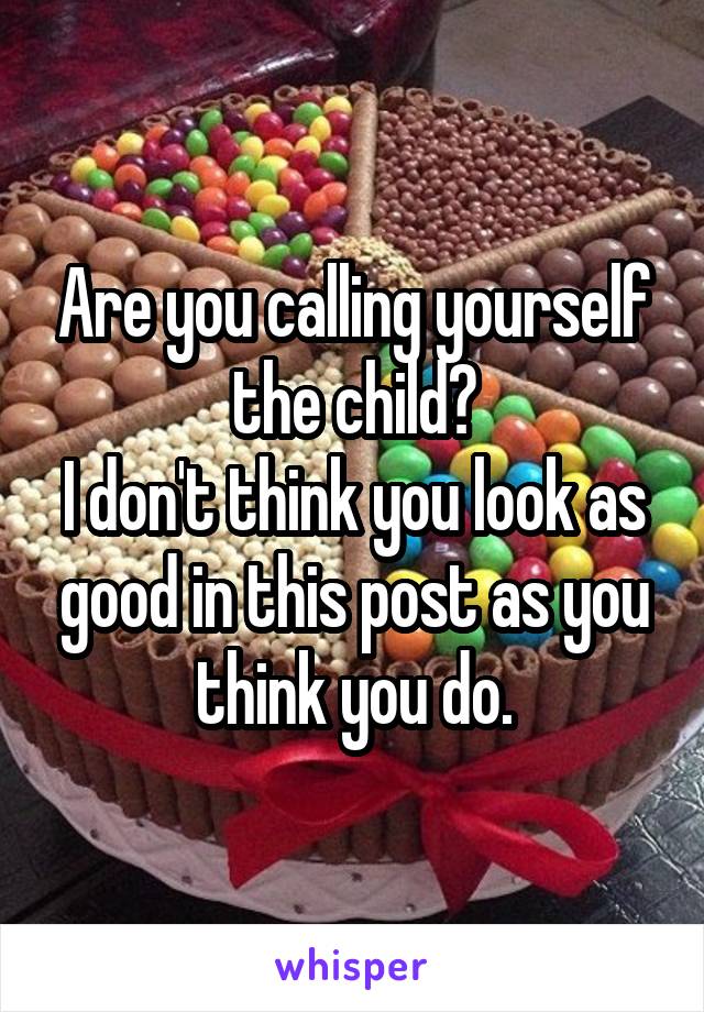 Are you calling yourself the child?
I don't think you look as good in this post as you think you do.