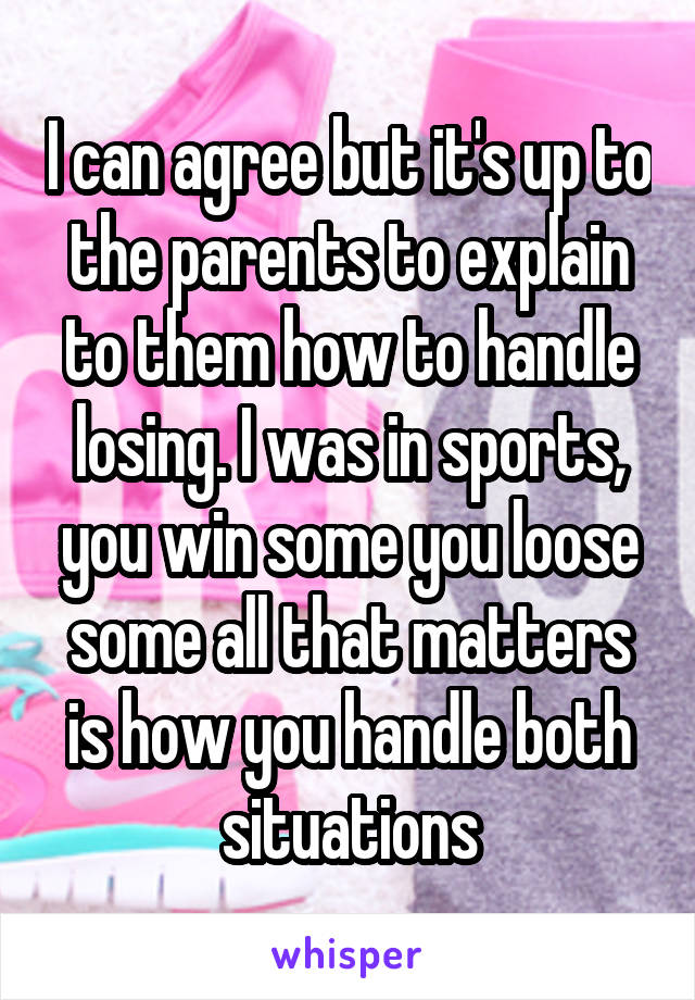 I can agree but it's up to the parents to explain to them how to handle losing. I was in sports, you win some you loose some all that matters is how you handle both situations