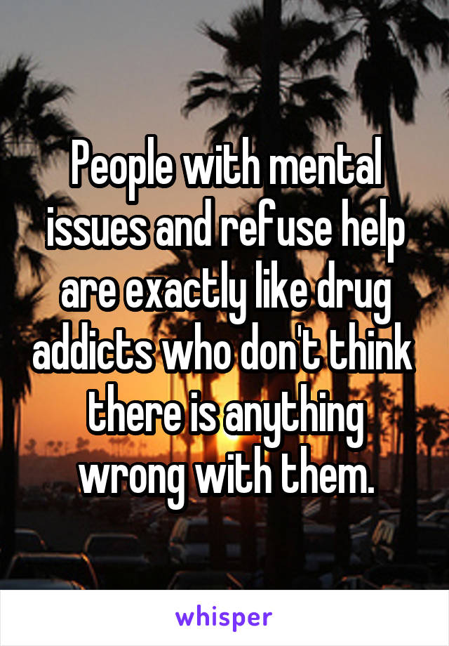 People with mental issues and refuse help are exactly like drug addicts who don't think  there is anything wrong with them.