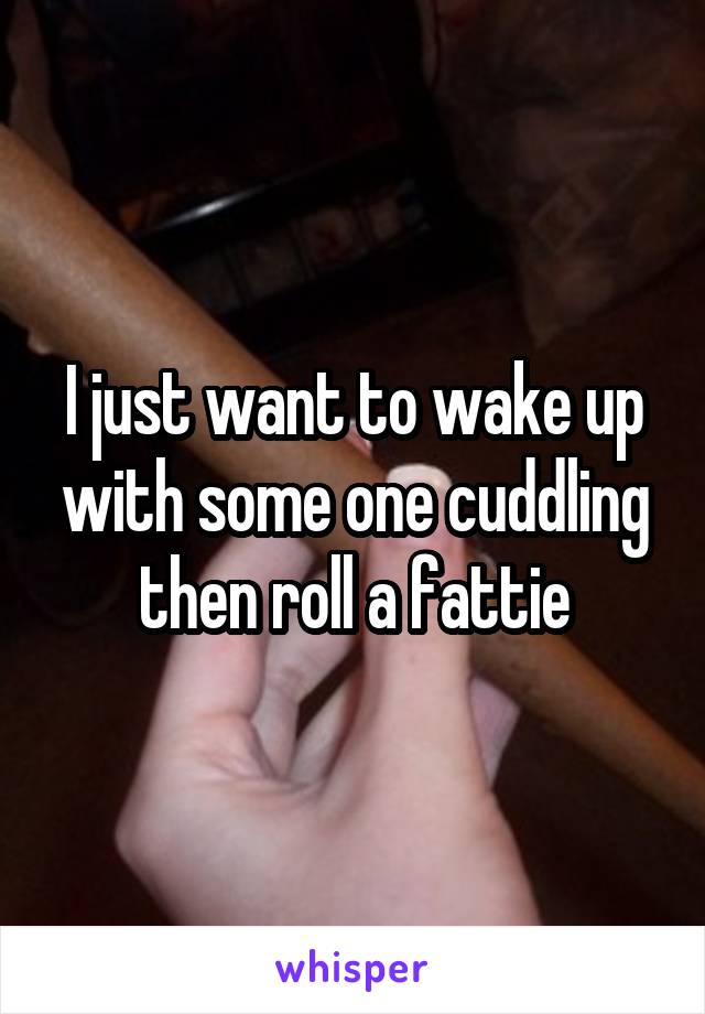 I just want to wake up with some one cuddling then roll a fattie