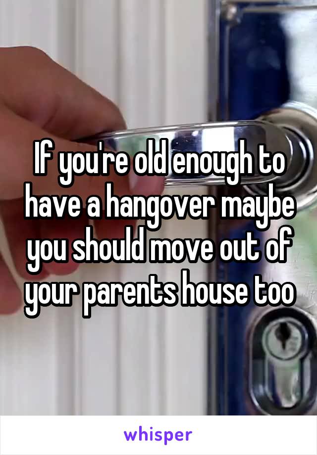 If you're old enough to have a hangover maybe you should move out of your parents house too