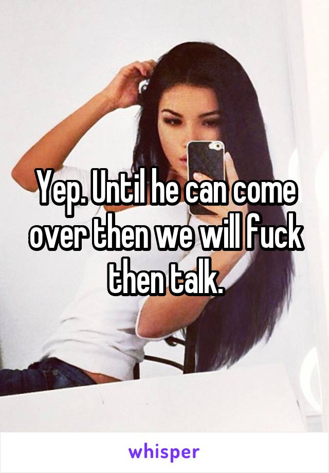 Yep. Until he can come over then we will fuck then talk.