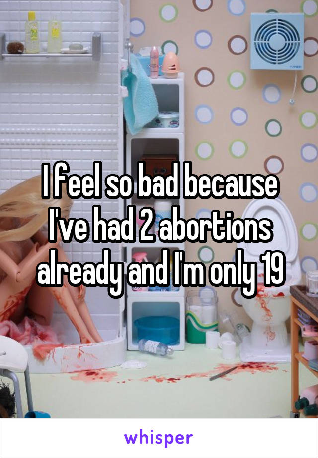 I feel so bad because I've had 2 abortions already and I'm only 19