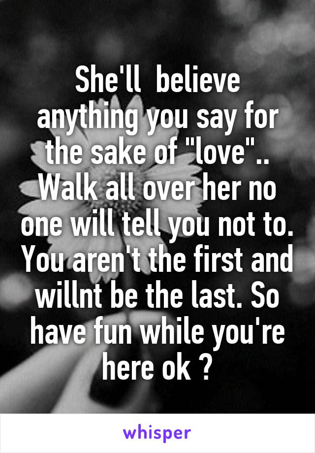 She'll  believe anything you say for the sake of "love".. Walk all over her no one will tell you not to. You aren't the first and willnt be the last. So have fun while you're here ok ?