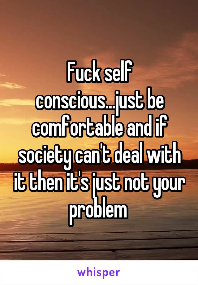 Fuck self conscious...just be comfortable and if society can't deal with it then it's just not your problem 