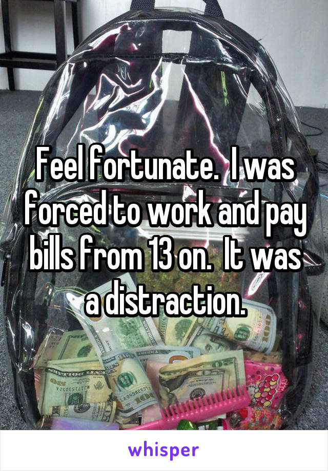 Feel fortunate.  I was forced to work and pay bills from 13 on.  It was a distraction.