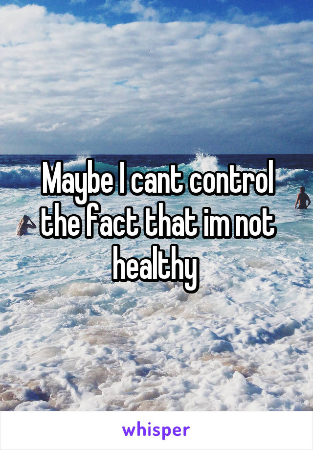 Maybe I cant control the fact that im not healthy 