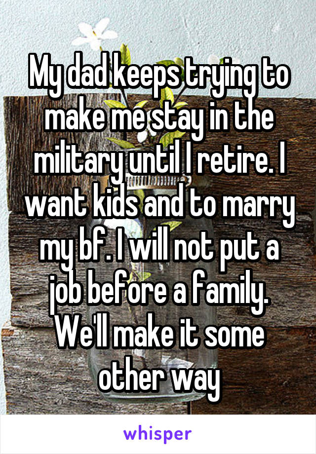 My dad keeps trying to make me stay in the military until I retire. I want kids and to marry my bf. I will not put a job before a family. We'll make it some other way