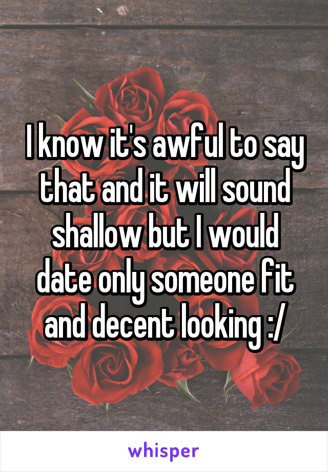 I know it's awful to say that and it will sound shallow but I would date only someone fit and decent looking :/