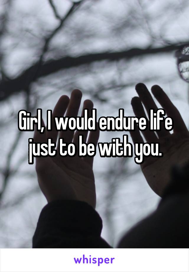 Girl, I would endure life just to be with you.