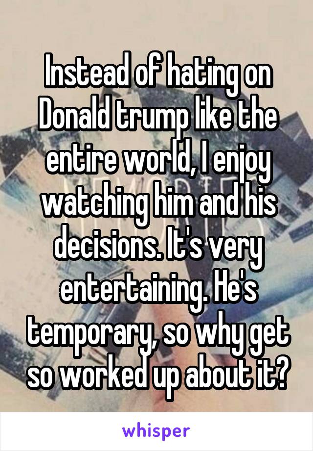 Instead of hating on Donald trump like the entire world, I enjoy watching him and his decisions. It's very entertaining. He's temporary, so why get so worked up about it?