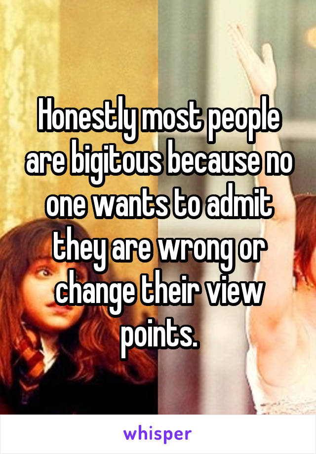 Honestly most people are bigitous because no one wants to admit they are wrong or change their view points.