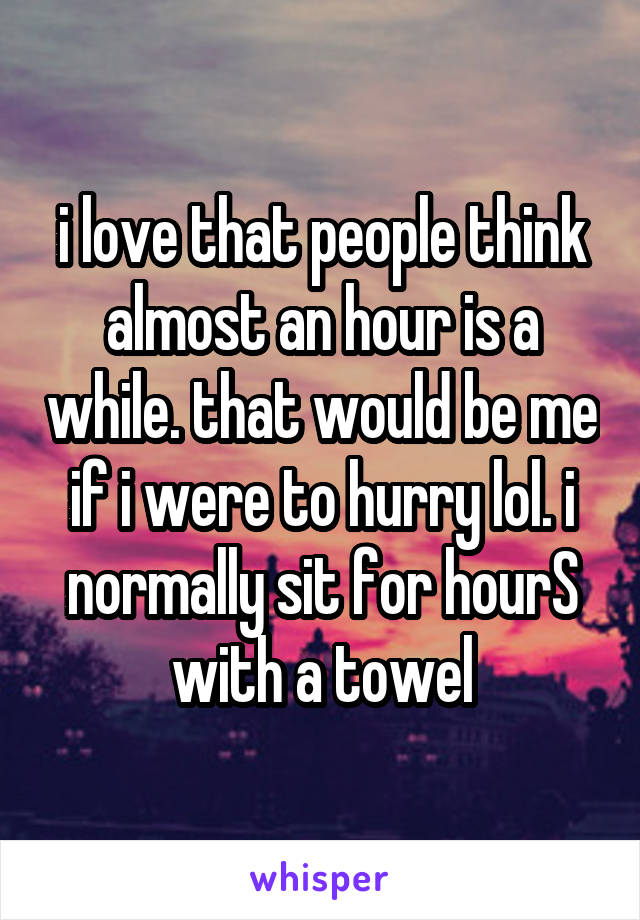 i love that people think almost an hour is a while. that would be me if i were to hurry lol. i normally sit for hourS with a towel