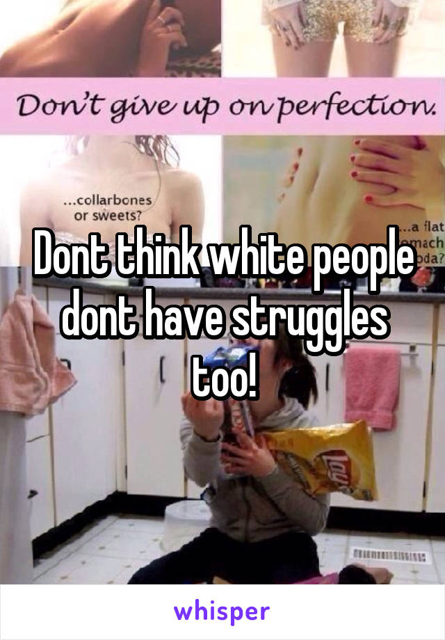 Dont think white people dont have struggles too!