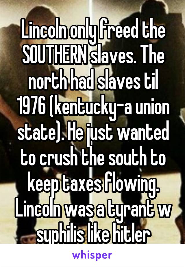 Lincoln only freed the SOUTHERN slaves. The north had slaves til 1976 (kentucky-a union state). He just wanted to crush the south to keep taxes flowing. Lincoln was a tyrant w syphilis like hitler