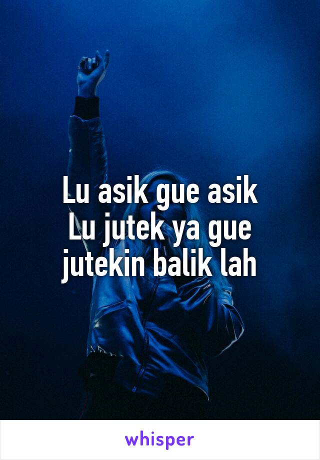 Lu asik gue asik
Lu jutek ya gue jutekin balik lah