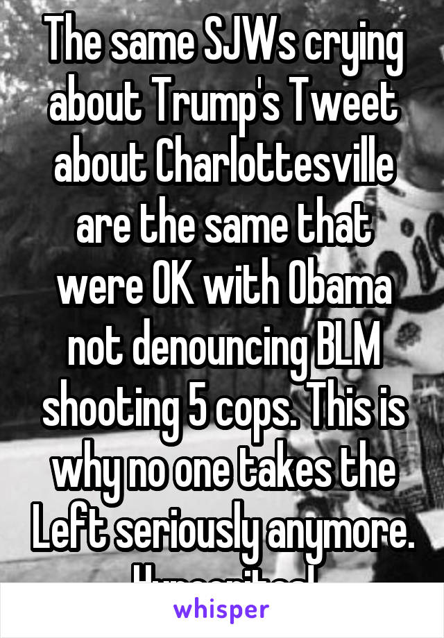 The same SJWs crying about Trump's Tweet about Charlottesville are the same that were OK with Obama not denouncing BLM shooting 5 cops. This is why no one takes the Left seriously anymore. Hypocrites!