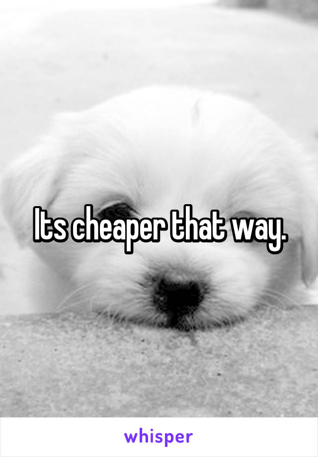 Its cheaper that way.