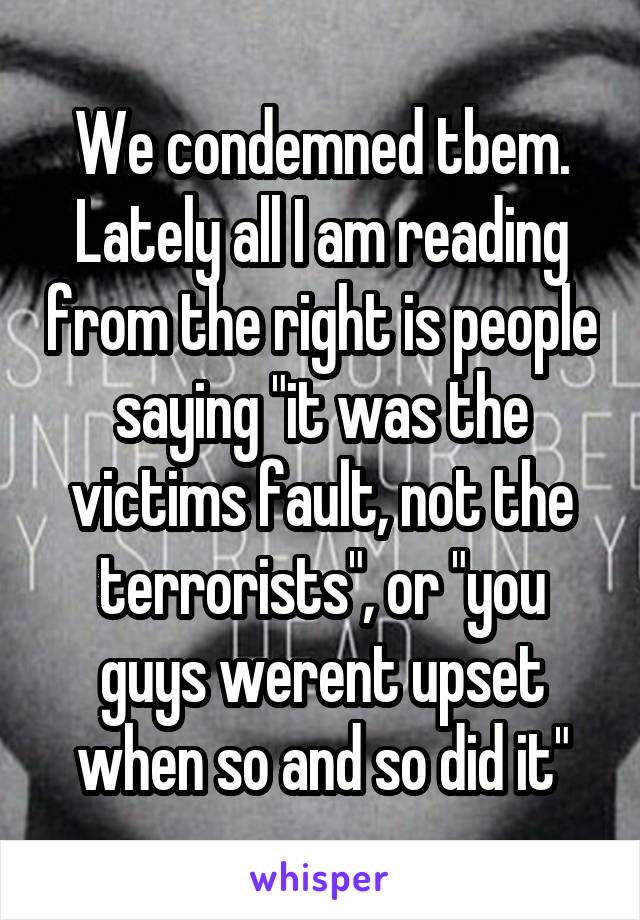 We condemned tbem. Lately all I am reading from the right is people saying "it was the victims fault, not the terrorists", or "you guys werent upset when so and so did it"