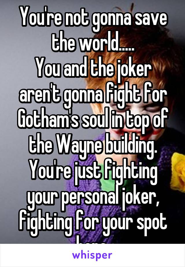 You're not gonna save the world.....
You and the joker aren't gonna fight for Gotham's soul in top of the Wayne building.
You're just fighting your personal joker, fighting for your spot here.