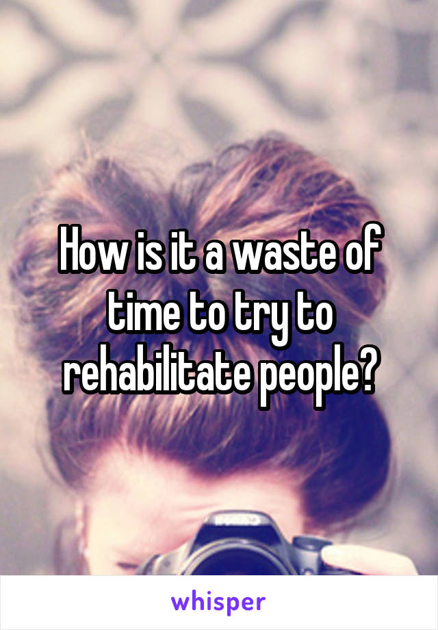 How is it a waste of time to try to rehabilitate people?