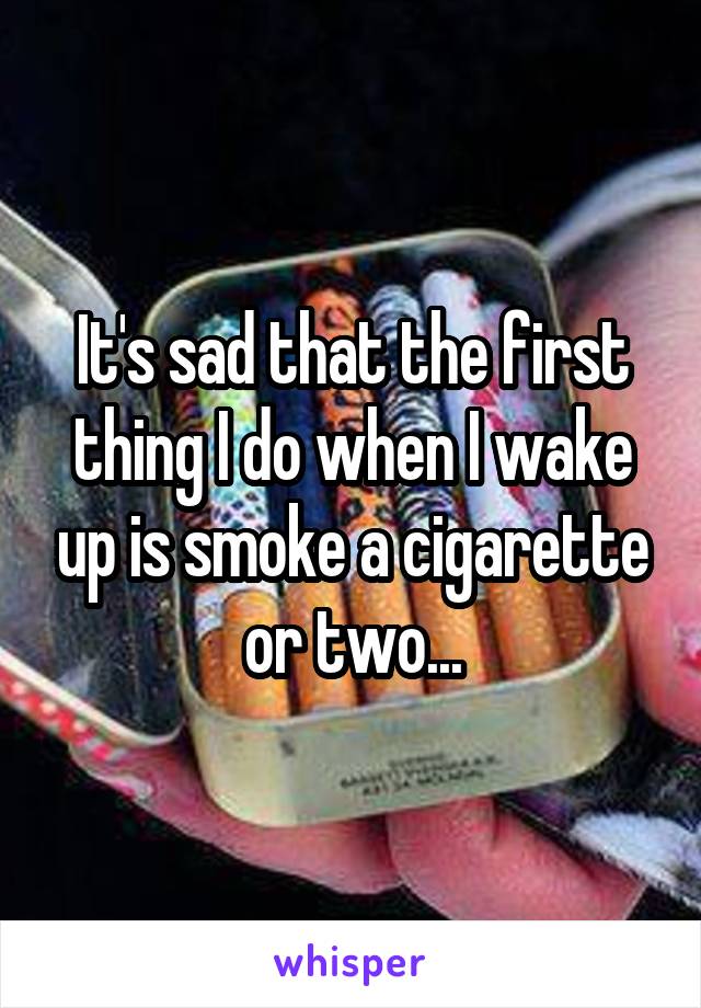 It's sad that the first thing I do when I wake up is smoke a cigarette or two...