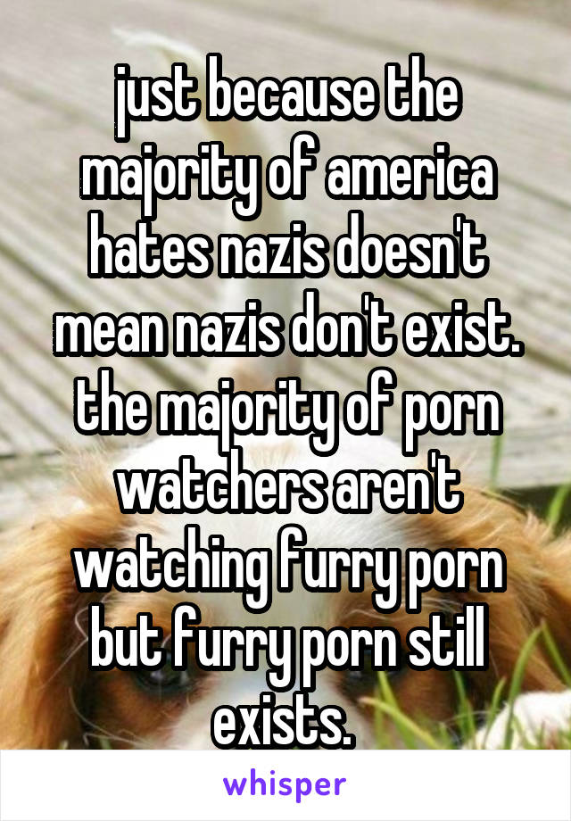 just because the majority of america hates nazis doesn't mean nazis don't exist. the majority of porn watchers aren't watching furry porn but furry porn still exists. 