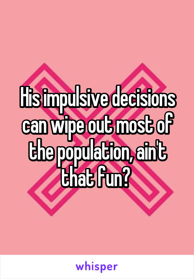 His impulsive decisions can wipe out most of the population, ain't that fun? 