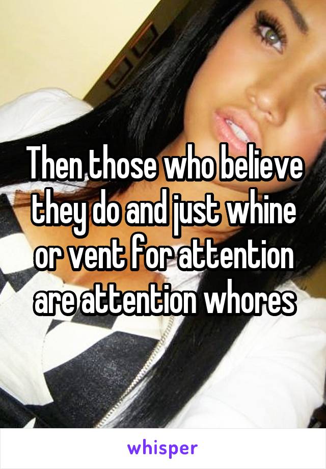 Then those who believe they do and just whine or vent for attention are attention whores