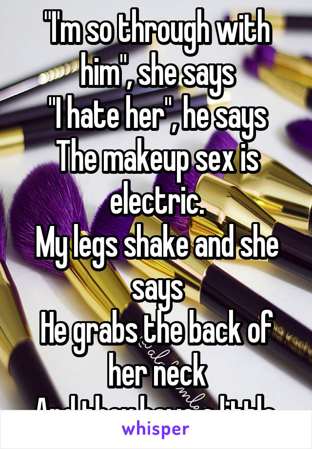 "I'm so through with him", she says
"I hate her", he says
The makeup sex is electric.
My legs shake and she says
He grabs the back of her neck
And they have a little 